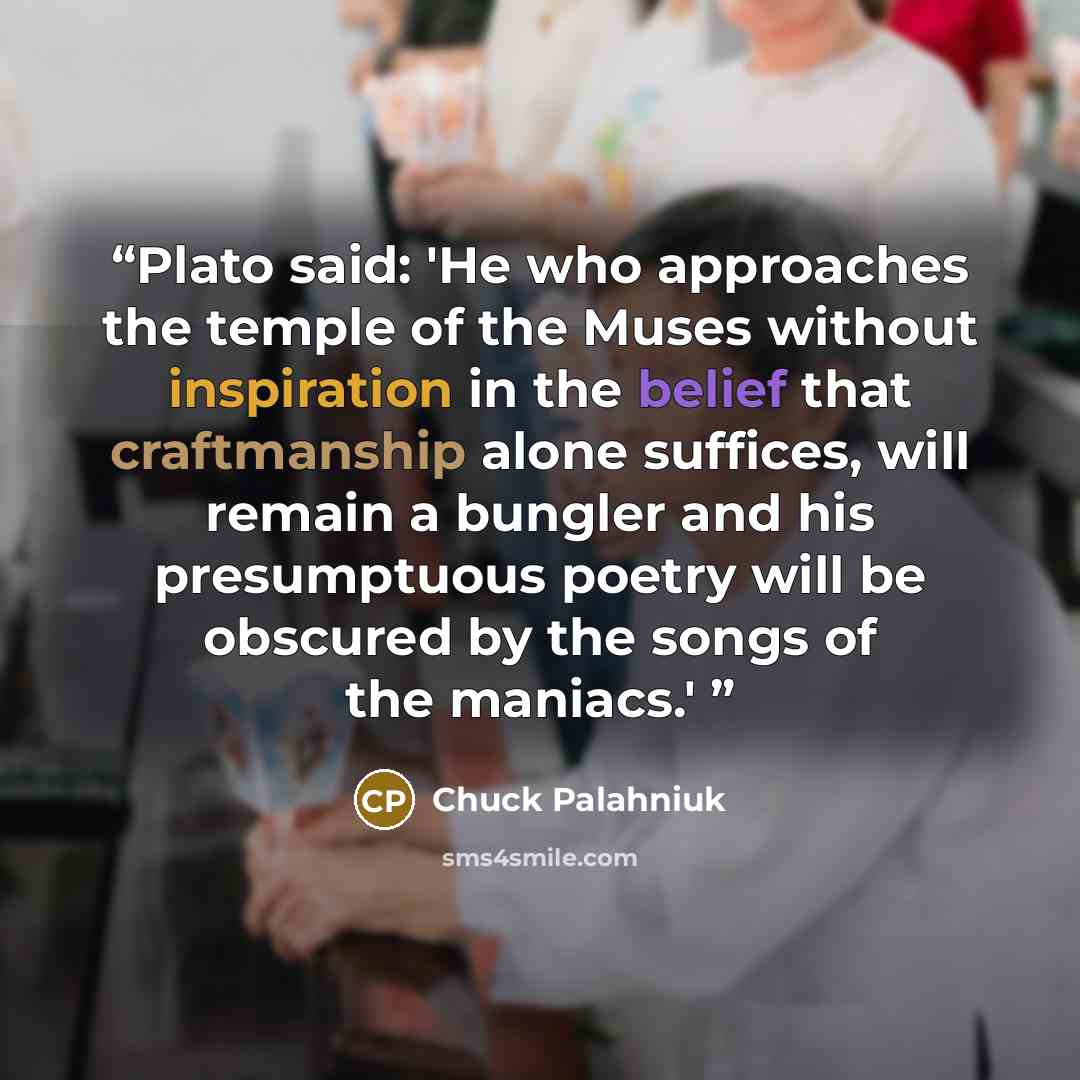 “Plato said: 'He who approaches the temple of the Muses without inspiration in the belief that craftmanship alone suffices, will remain a bungler and his presumptuous poetry will be obscured by the songs of the maniacs.'” quote by Chuck Palahniuk