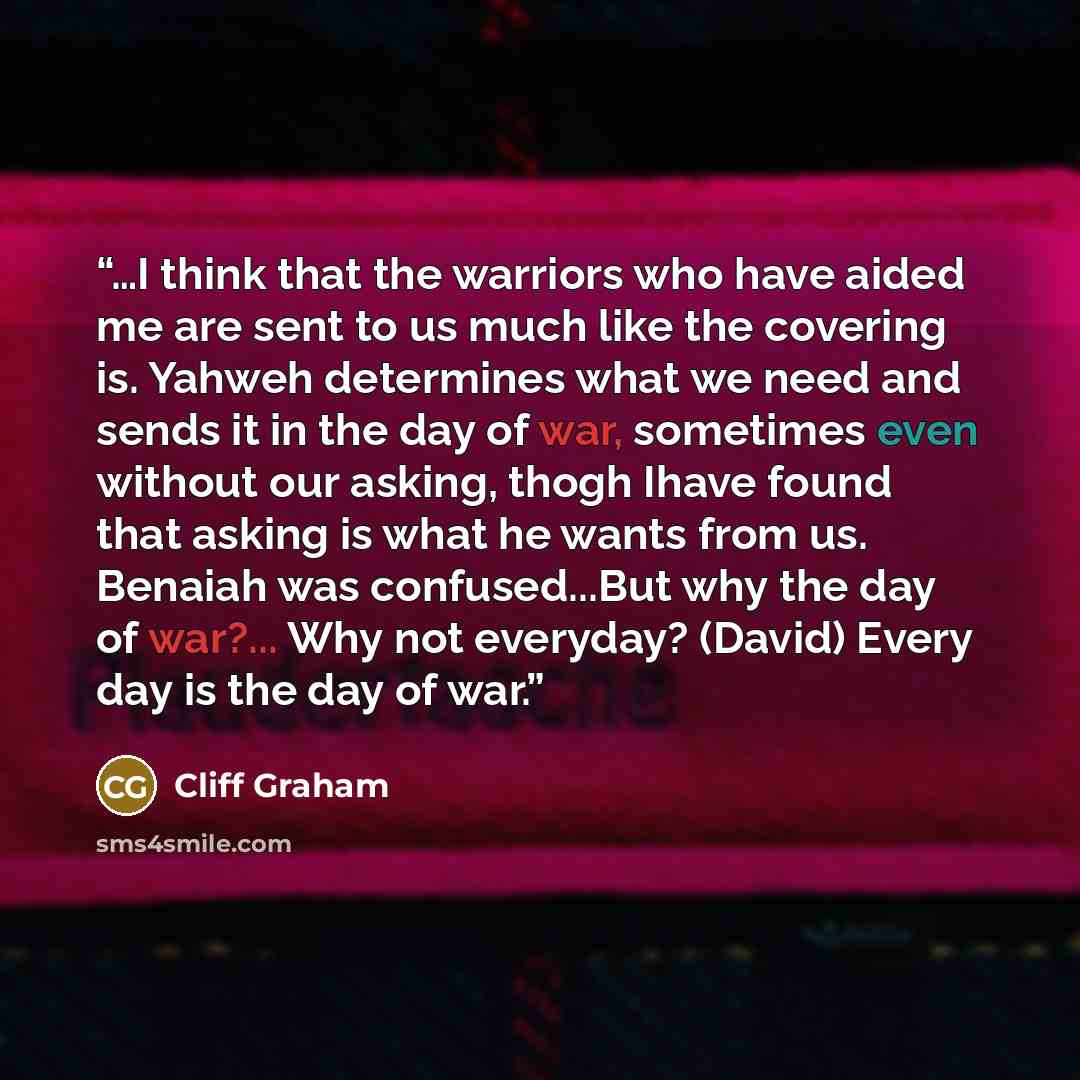 “…I think that the warriors who have aided me are sent to us much like the covering is. Yahweh determines what we need and sends it in the day of war, sometimes even without our asking, thogh Ihave found that asking is what he wants from us. Benaiah was confused...But why the day of war?... Why not…” quote by Cliff Graham