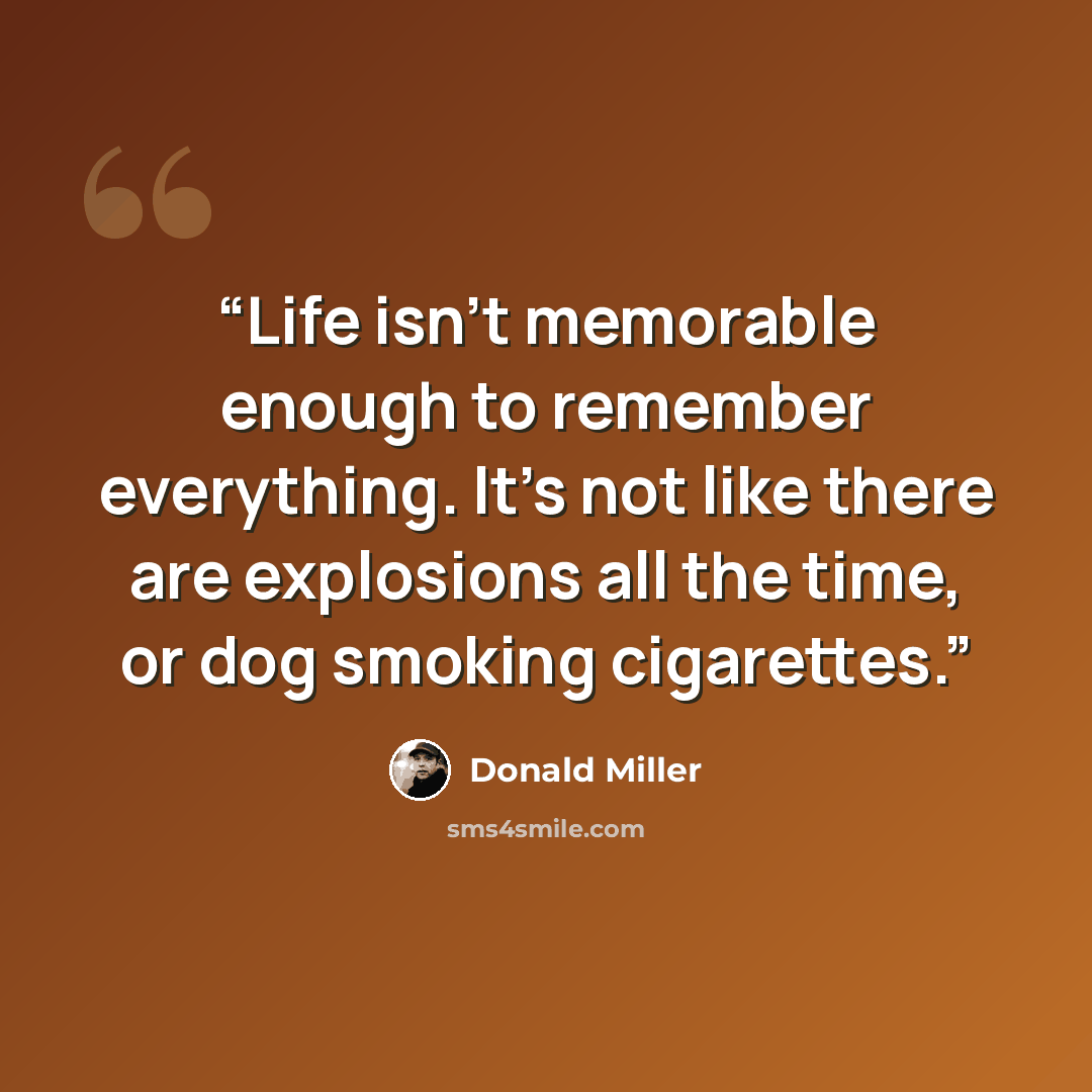 “Life isn't memorable enough to remember everything. It's not like there are explosions all the time, or dog smoking cigarettes.” quote by Donald Miller
