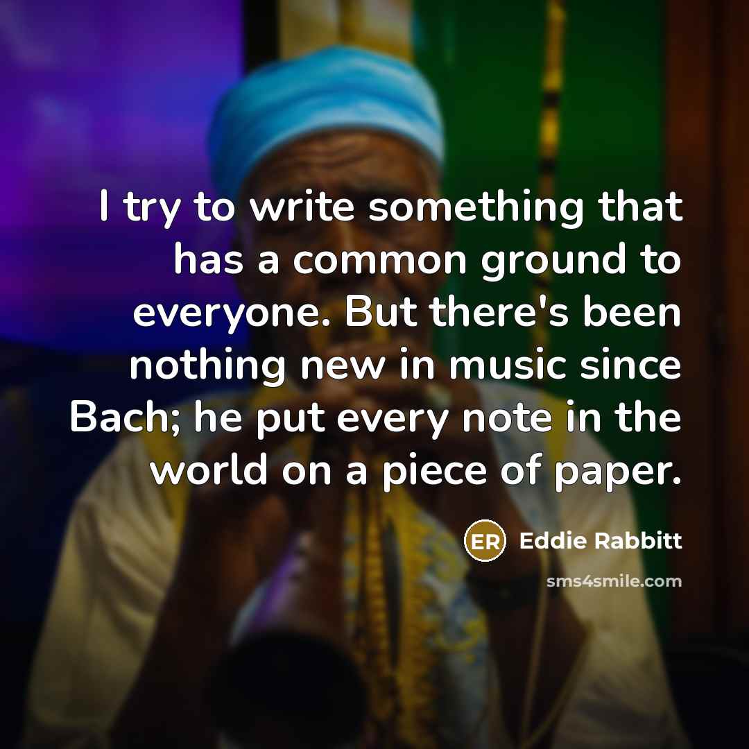“I try to write something that has a common ground to everyone. But there's been nothing new in music since Bach; he put every note in the world on a piece of paper.” quote by Eddie Rabbitt