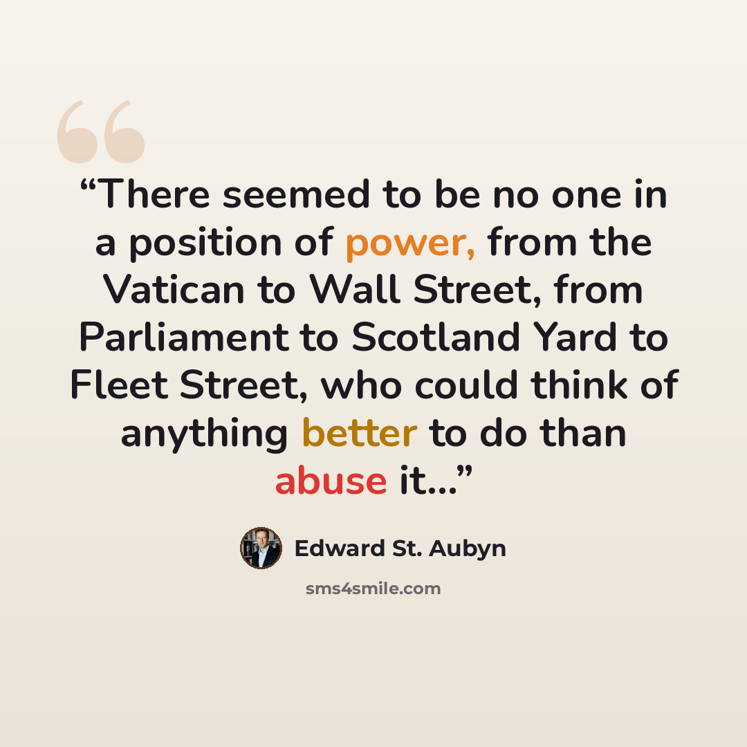 “There seemed to be no one in a position of power, from the Vatican to Wall Street, from Parliament to Scotland Yard to Fleet Street, who could think of anything better to do than abuse it…” quote by Edward St. Aubyn
