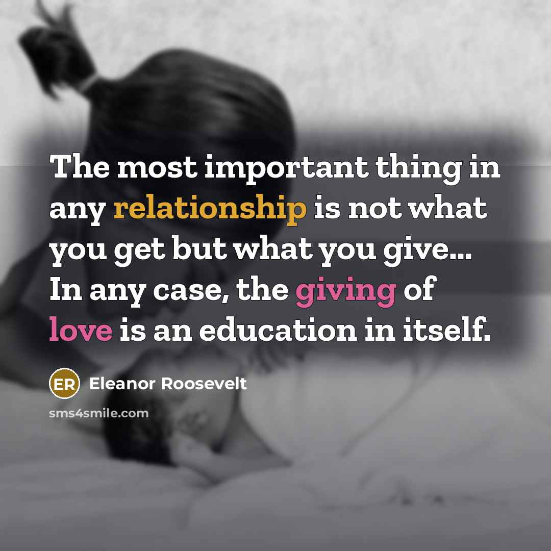 “The most important thing in any relationship is not what you get but what you give… In any case, the giving of love is an education in itself.” quote by Eleanor Roosevelt