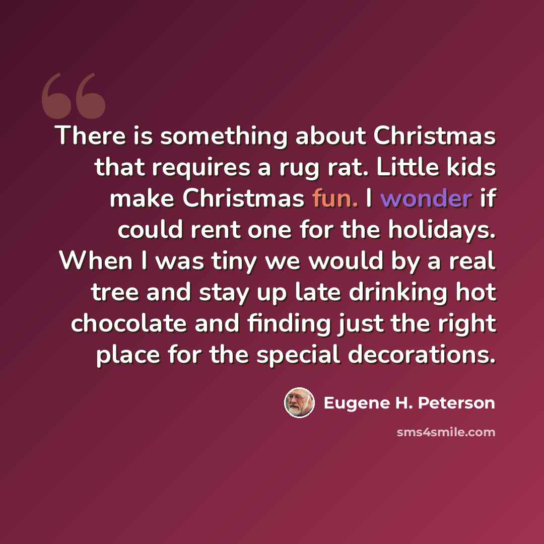 “There is something about Christmas that requires a rug rat. Little kids make Christmas fun. I wonder if could rent one for the holidays. When I was tiny we would by a real tree and stay up late drinking hot chocolate and finding just the right place for the special decorations.” quote by Eugene H. Peterson