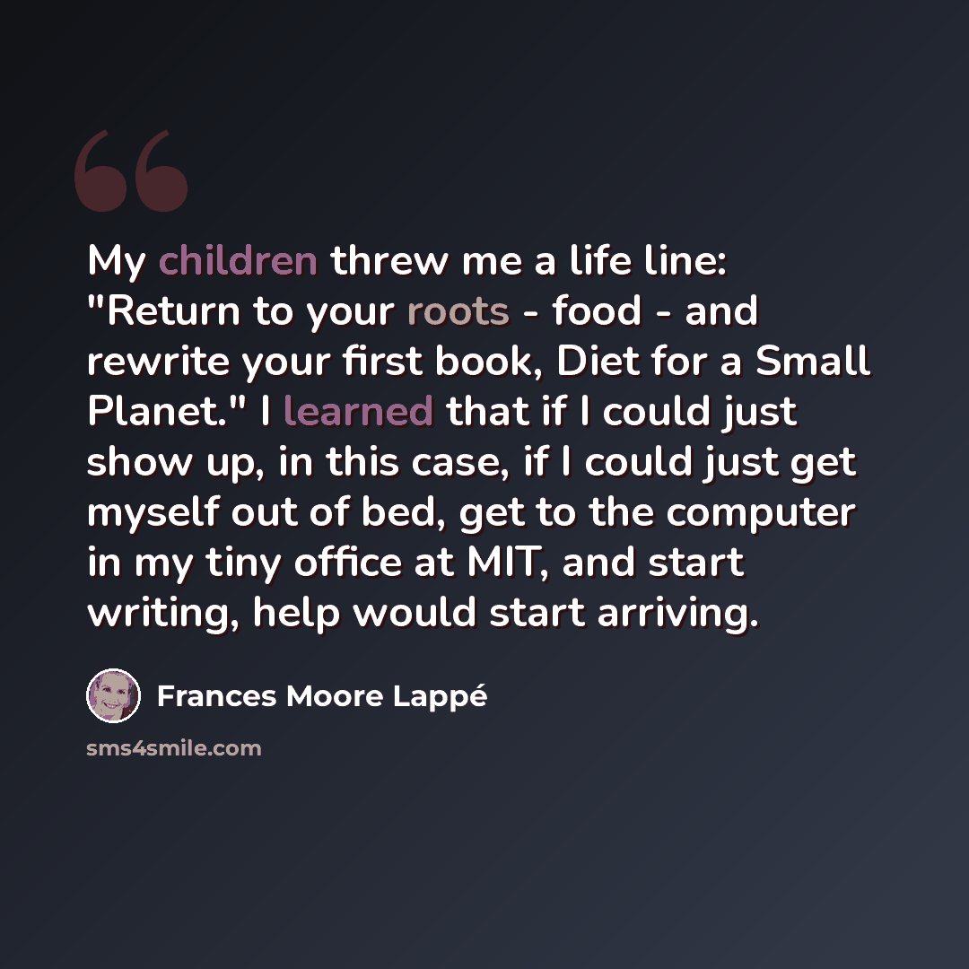 “My children threw me a life line: "Return to your roots - food - and rewrite your first book, Diet for a Small Planet." I learned that if I could just show up, in this case, if I could just get myself out of bed, get to the computer in my tiny office at MIT, and start writing, help would start…” quote by Frances Moore Lappé