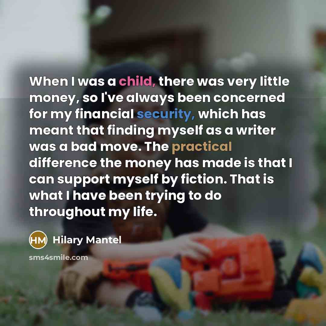 “When I was a child, there was very little money, so I've always been concerned for my financial security, which has meant that finding myself as a writer was a bad move. The practical difference the money has made is that I can support myself by fiction. That is what I have been trying to do…” quote by Hilary Mantel
