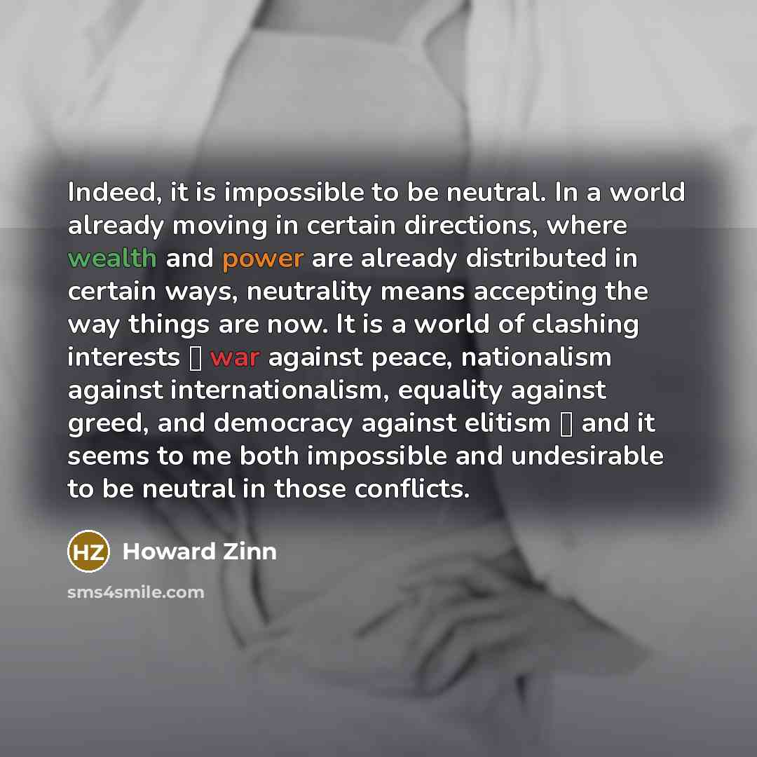 “Indeed, it is impossible to be neutral. In a world already moving in certain directions, where wealth and power are already distributed in certain ways, neutrality means accepting the way things are now. It is a world of clashing interests  war against peace, nationalism against internationalism…” quote by Howard Zinn