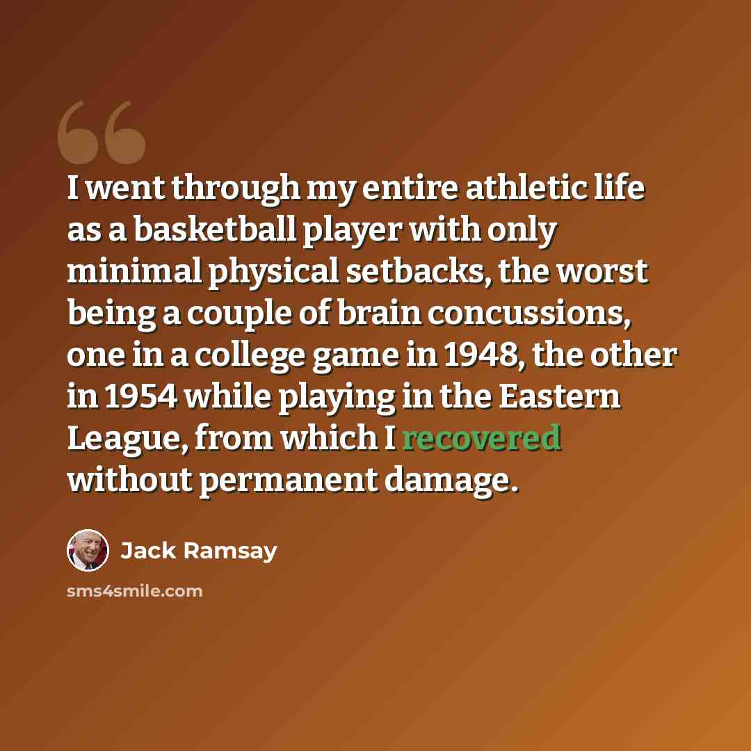 “I went through my entire athletic life as a basketball player with only minimal physical setbacks, the worst being a couple of brain concussions, one in a college game in 1948, the other in 1954 while playing in the Eastern League, from which I recovered without permanent damage.” quote by Jack Ramsay