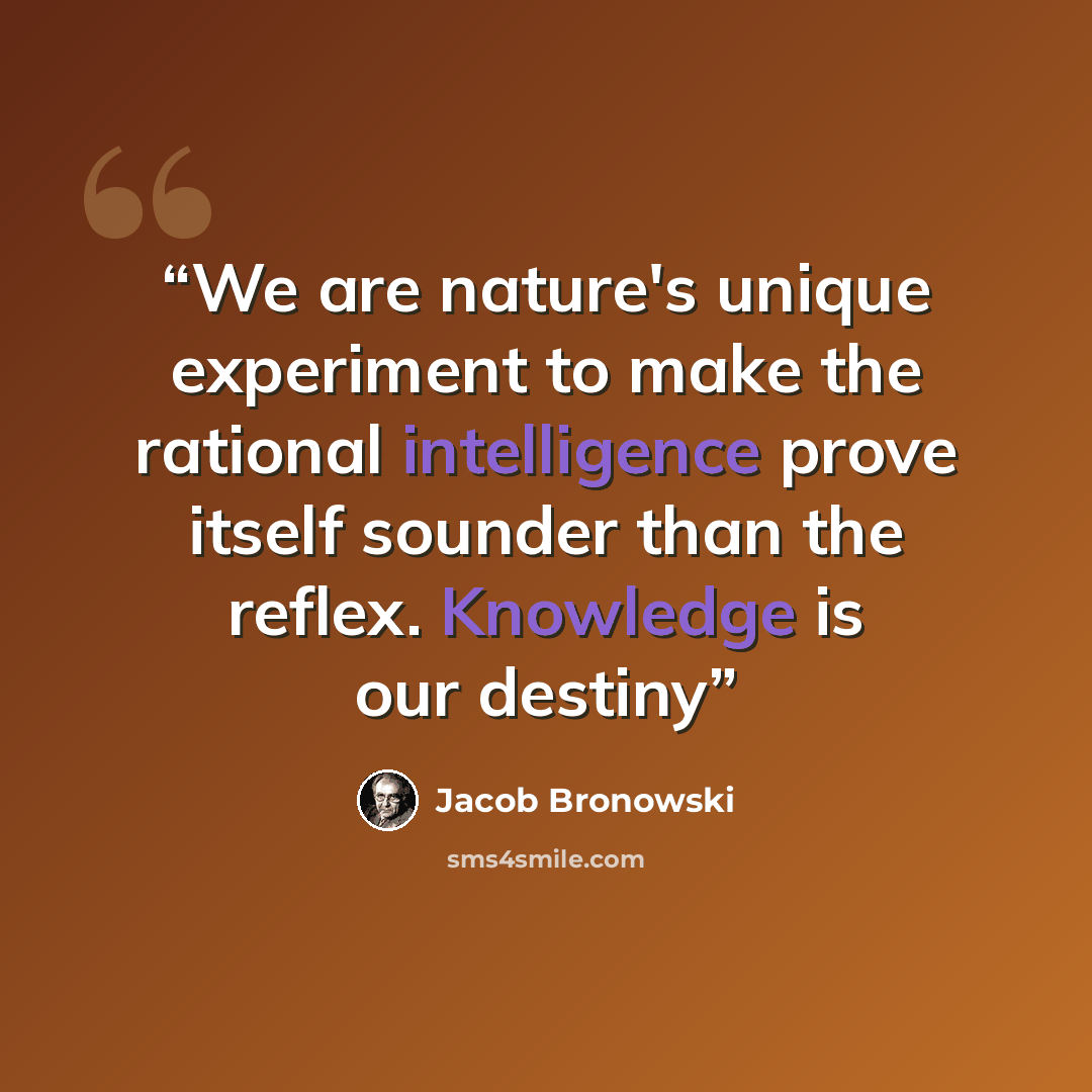 “We are nature's unique experiment to make the rational intelligence prove itself sounder than the reflex. Knowledge is our destiny” quote by Jacob Bronowski