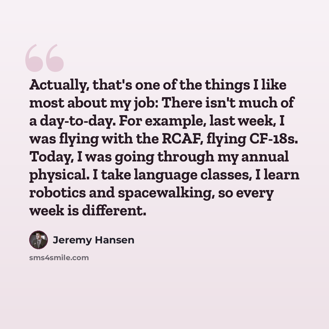 “Actually, that's one of the things I like most about my job: There isn't much of a day-to-day. For example, last week, I was flying with the RCAF, flying CF-18s. Today, I was going through my annual physical. I take language classes, I learn robotics and spacewalking, so every week is different.” quote by Jeremy Hansen