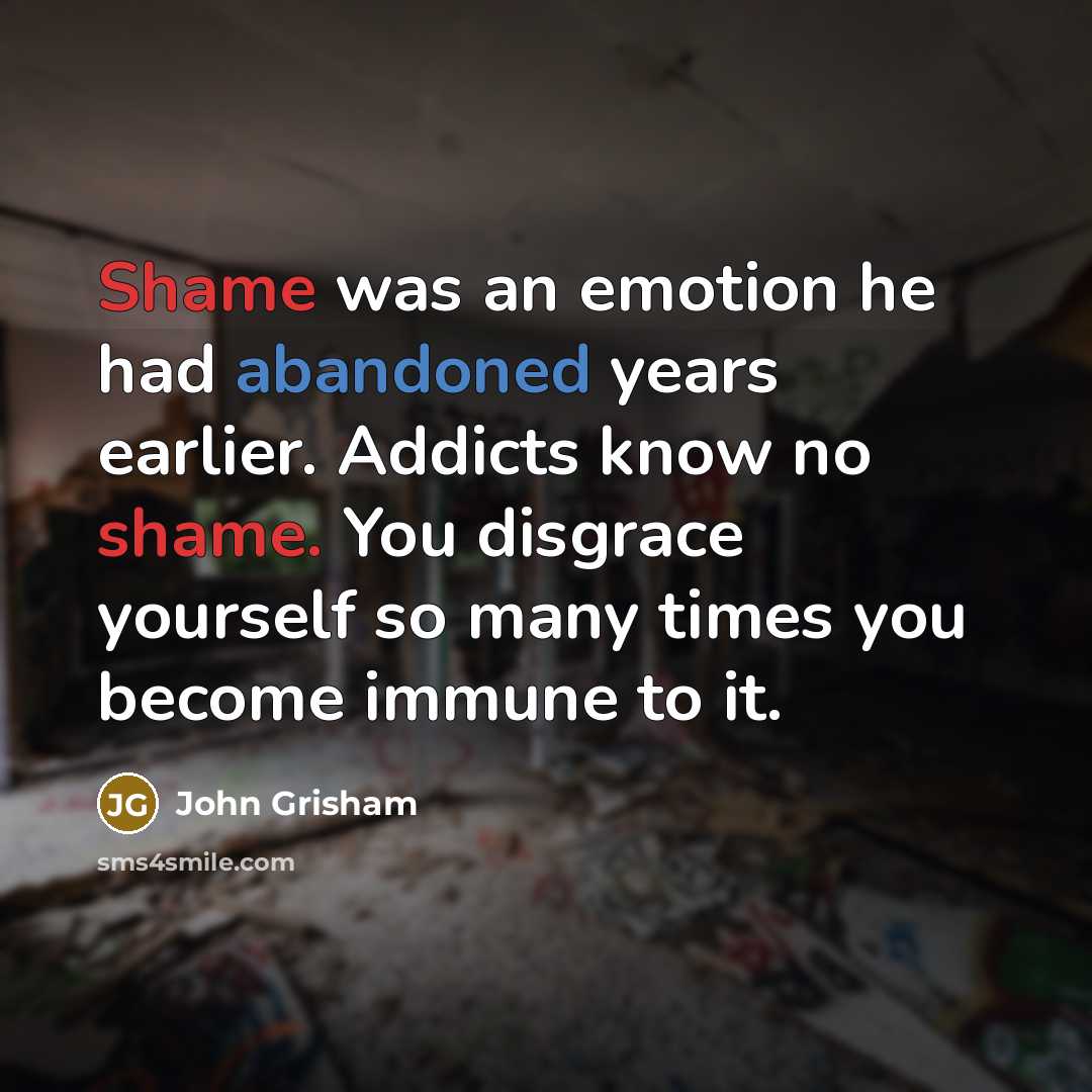 “Shame was an emotion he had abandoned years earlier. Addicts know no shame. You disgrace yourself so many times you become immune to it.” quote by John Grisham