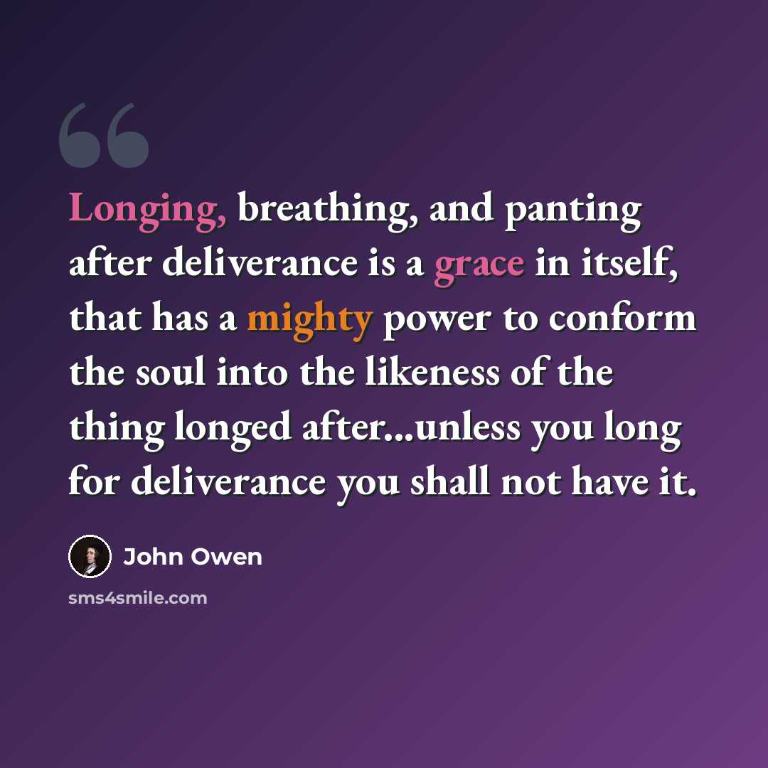 “Longing, breathing, and panting after deliverance is a grace in itself, that has a mighty power to conform the soul into the likeness of the thing longed after...unless you long for deliverance you shall not have it.” quote by John Owen