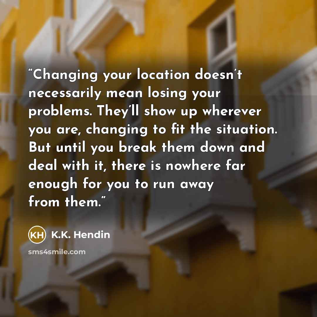 “Changing your location doesn’t necessarily mean losing your problems. They’ll show up wherever you are, changing to fit the situation. But until you break them down and deal with it, there is nowhere far enough for you to run away from them.” quote by K.K. Hendin