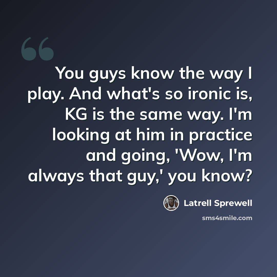 “You guys know the way I play. And what's so ironic is, KG is the same way. I'm looking at him in practice and going, 'Wow, I'm always that guy,' you know?” quote by Latrell Sprewell