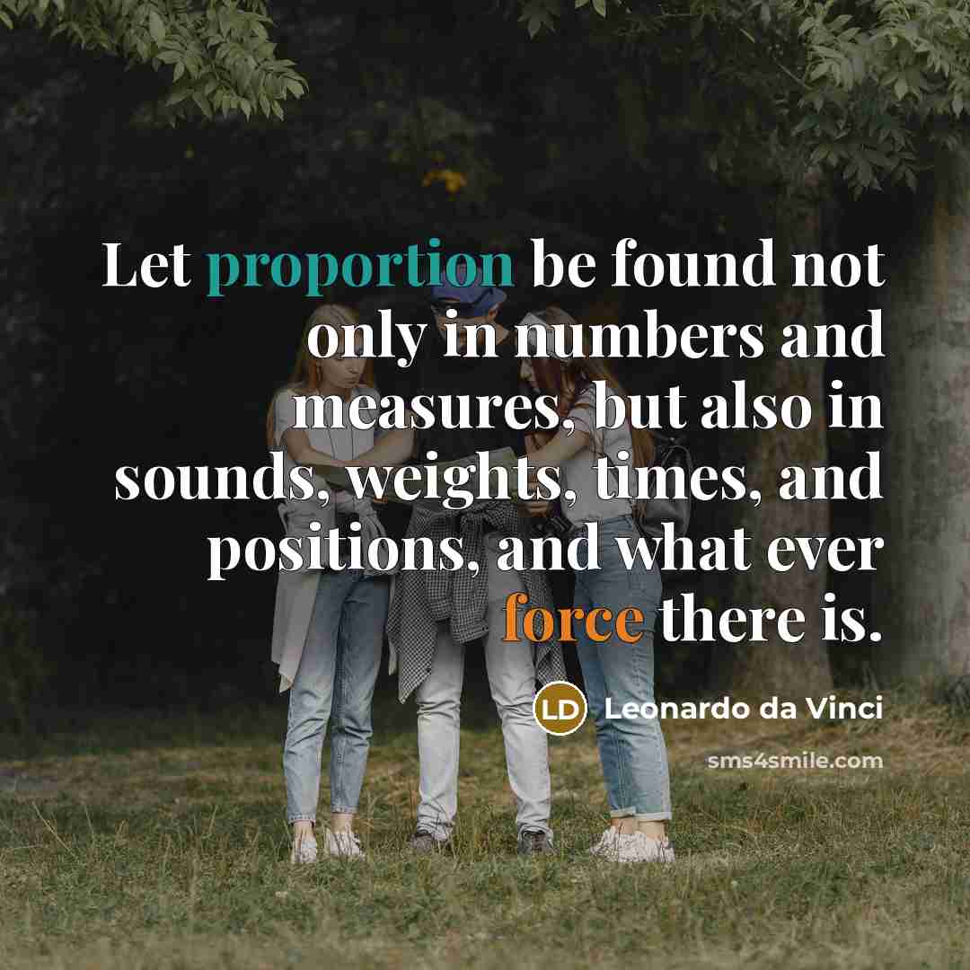 “Let proportion be found not only in numbers and measures, but also in sounds, weights, times, and positions, and what ever force there is.” quote by Leonardo da Vinci