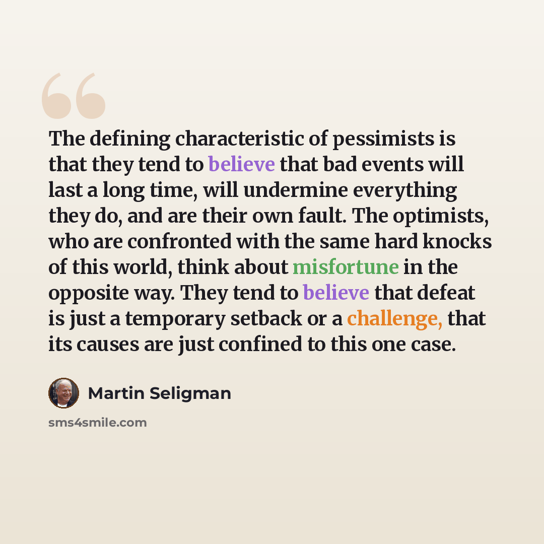 “The defining characteristic of pessimists is that they tend to believe that bad events will last a long time, will undermine everything they do, and are their own fault. The optimists, who are confronted with the same hard knocks of this world, think about misfortune in the opposite way. They tend…” quote by Martin Seligman