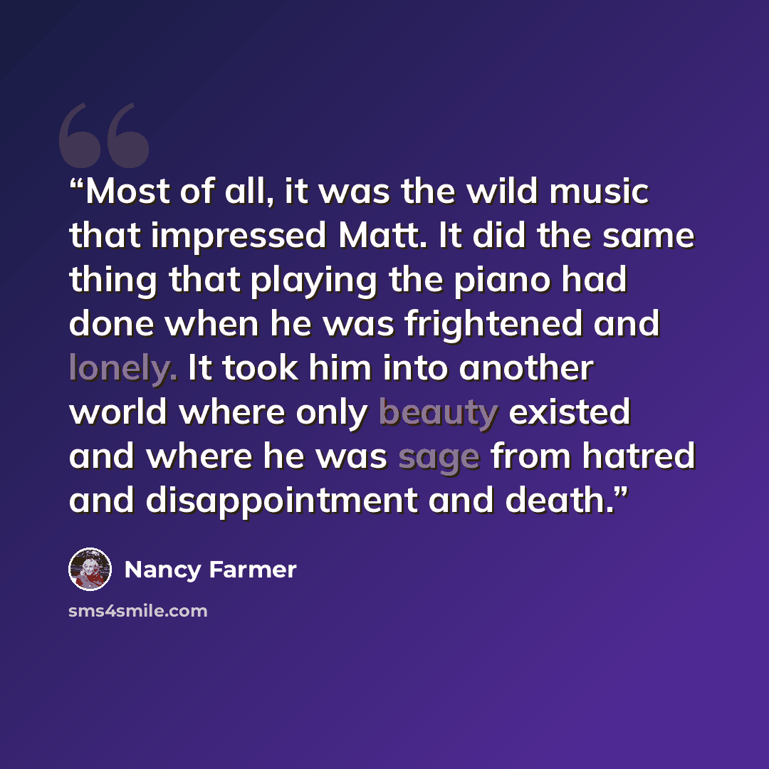 “Most of all, it was the wild music that impressed Matt. It did the same thing that playing the piano had done when he was frightened and lonely. It took him into another world where only beauty existed and where he was sage from hatred and disappointment and death.” quote by Nancy Farmer
