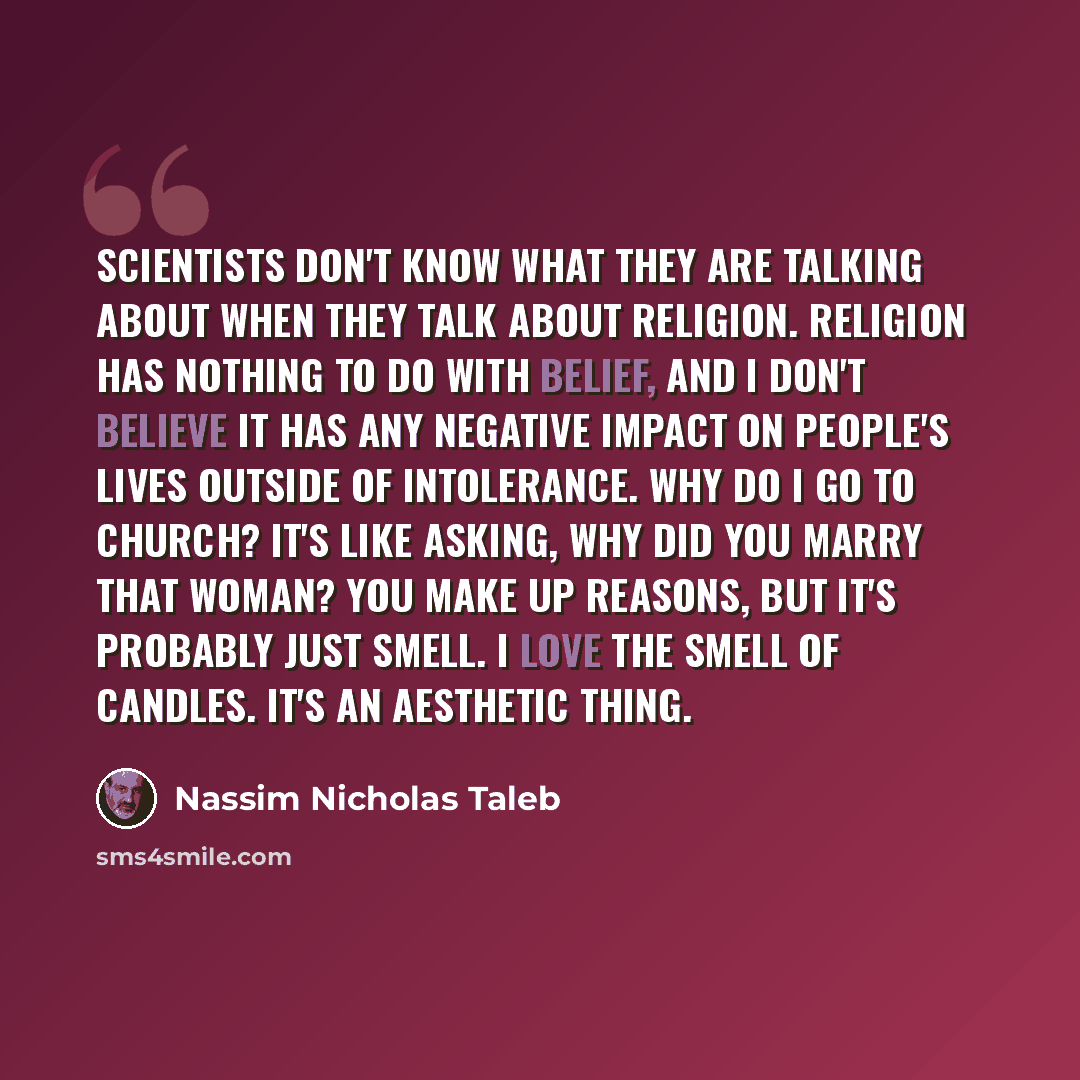 “Scientists don't know what they are talking about when they talk about religion. Religion has nothing to do with belief, and I don't believe it has any negative impact on people's lives outside of intolerance. Why do I go to church? It's like asking, why did you marry that woman? You make up…” quote by Nassim Nicholas Taleb