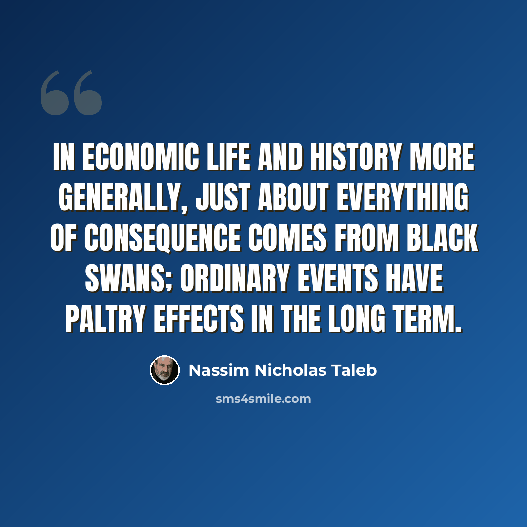 “In economic life and history more generally, just about everything of consequence comes from black swans; ordinary events have paltry effects in the long term.” quote by Nassim Nicholas Taleb