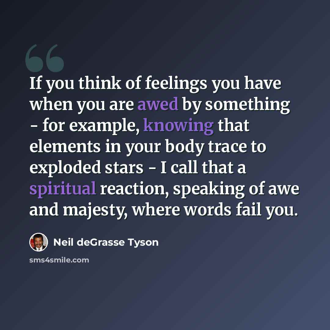 “If you think of feelings you have when you are awed by something - for example, knowing that elements in your body trace to exploded stars - I call that a spiritual reaction, speaking of awe and majesty, where words fail you.” quote by Neil deGrasse Tyson
