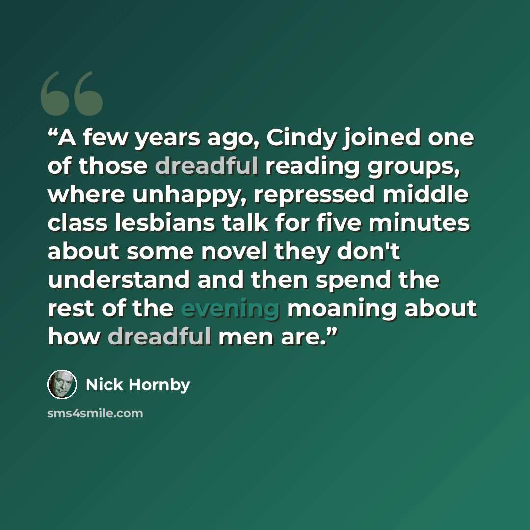 “A few years ago, Cindy joined one of those dreadful reading groups, where unhappy, repressed middle class lesbians talk for five minutes about some novel they don't understand and then spend the rest of the evening moaning about how dreadful men are.” quote by Nick Hornby