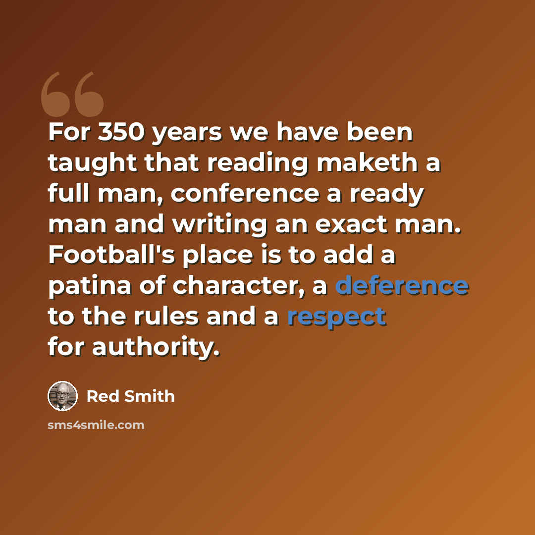 “For 350 years we have been taught that reading maketh a full man, conference a ready man and writing an exact man. Football's place is to add a patina of character, a deference to the rules and a respect for authority.” quote by Red Smith