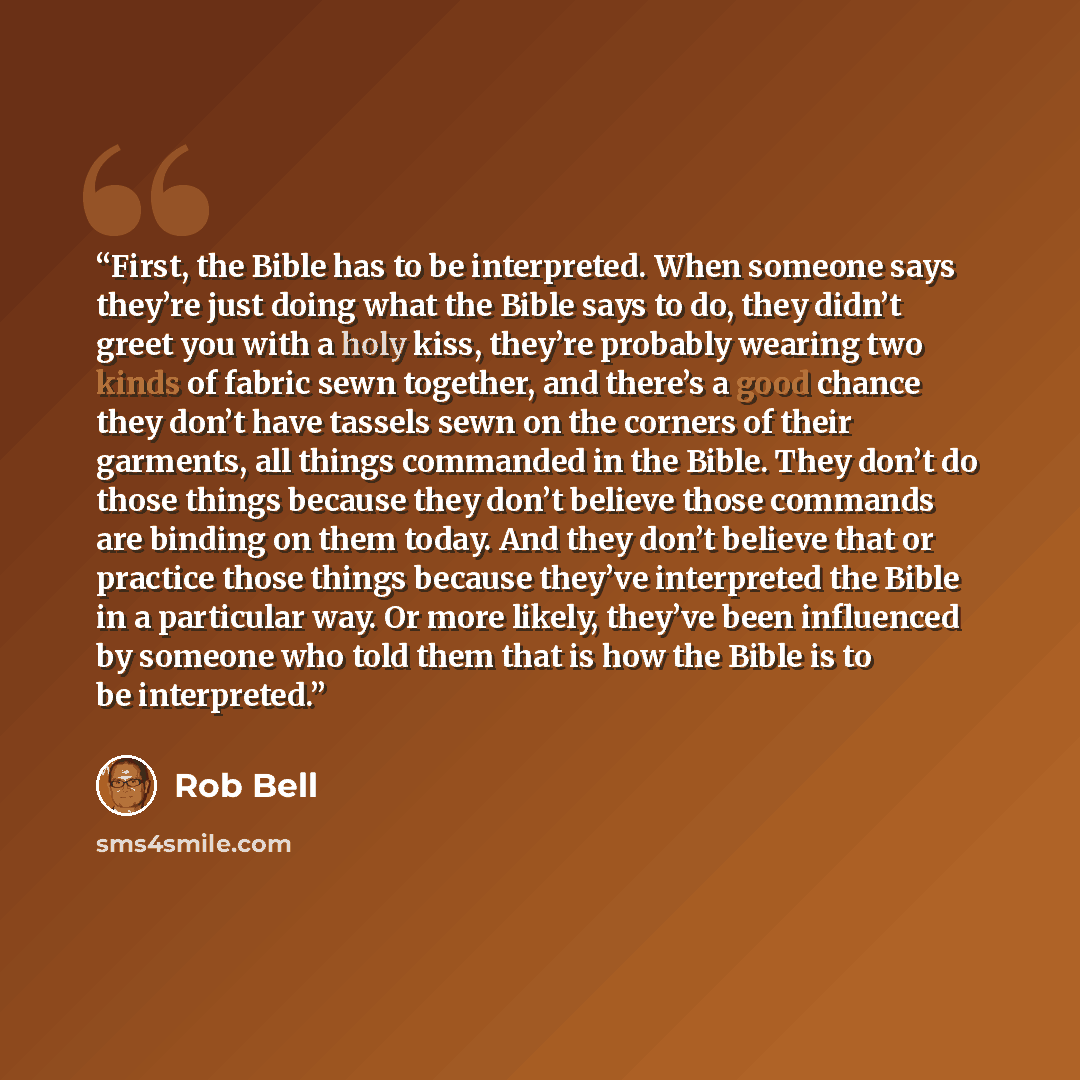 “First, the Bible has to be interpreted. When someone says they’re just doing what the Bible says to do, they didn’t greet you with a holy kiss, they’re probably wearing two kinds of fabric sewn together, and there’s a good chance they don’t have tassels sewn on the corners of their garments, all…” quote by Rob Bell