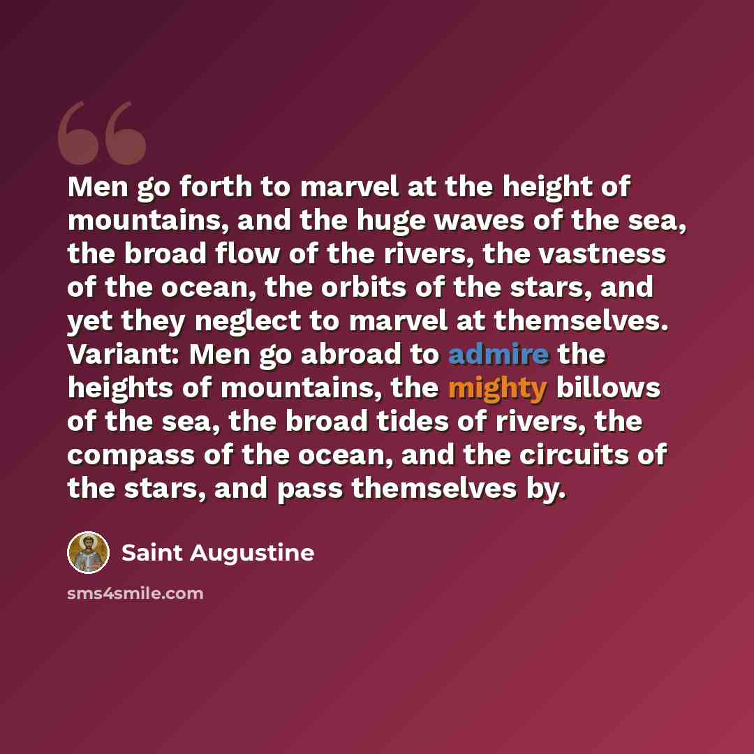 “Men go forth to marvel at the height of mountains, and the huge waves of the sea, the broad flow of the rivers, the vastness of the ocean, the orbits of the stars, and yet they neglect to marvel at themselves. Variant: Men go abroad to admire the heights of mountains, the mighty billows of the…” quote by Saint Augustine