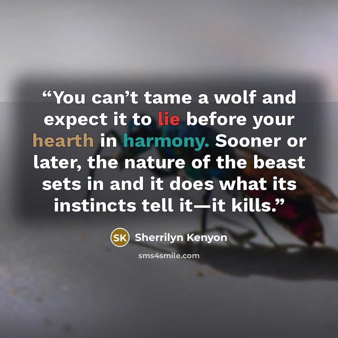 “You can’t tame a wolf and expect it to lie before your hearth in harmony. Sooner or later, the nature of the beast sets in and it does what its instincts tell it—it kills.” quote by Sherrilyn Kenyon