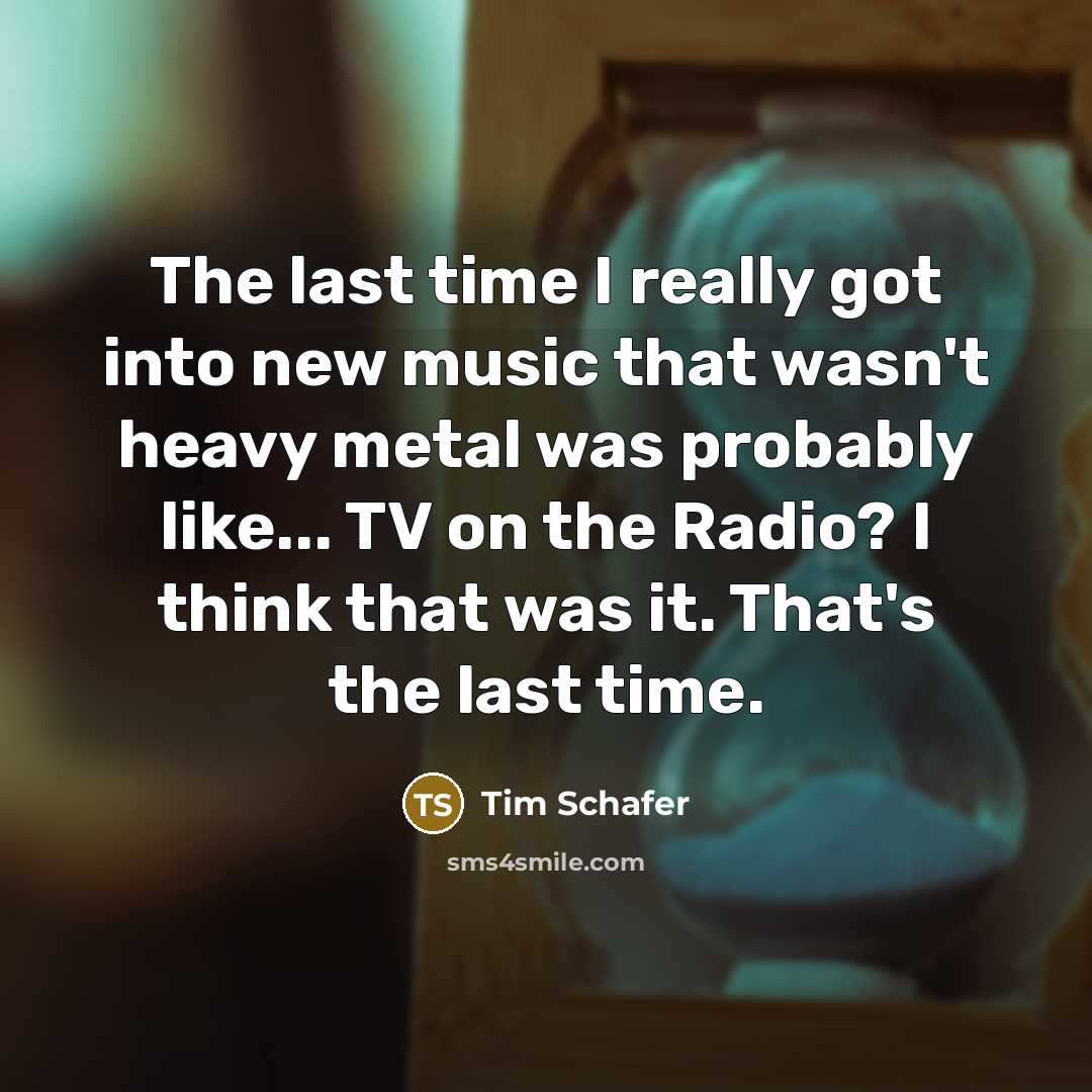 “The last time I really got into new music that wasn't heavy metal was probably like... TV on the Radio? I think that was it. That's the last time.” quote by Tim Schafer