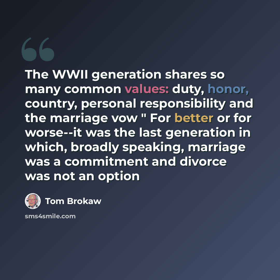 “The WWII generation shares so many common values: duty, honor, country, personal responsibility and the marriage vow " For better or for worse--it was the last generation in which, broadly speaking, marriage was a commitment and divorce was not an option” quote by Tom Brokaw