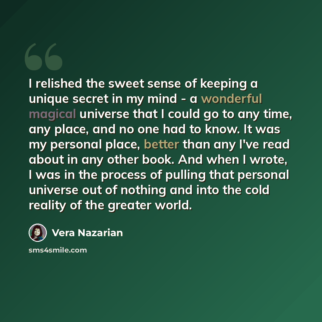 “I relished the sweet sense of keeping a unique secret in my mind - a wonderful magical universe that I could go to any time, any place, and no one had to know. It was my personal place, better than any I've read about in any other book. And when I wrote, I was in the process of pulling that…” quote by Vera Nazarian