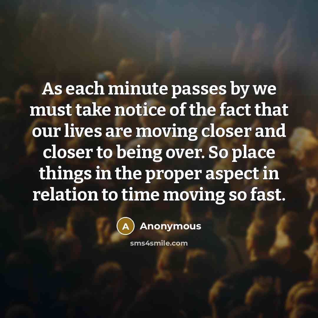 “As each minute passes by we must take notice of the fact that our lives are moving closer and closer to being over. So place things in the proper aspect in relation to time moving so fast.” quote by Anonymous