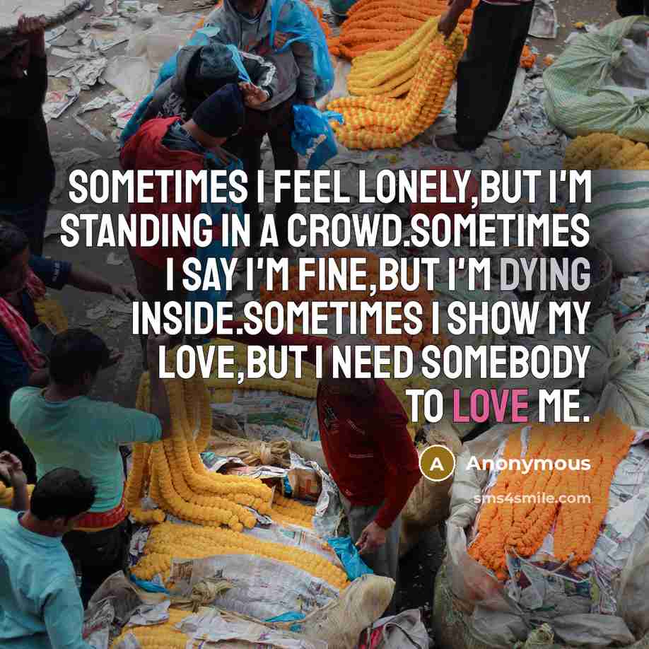 “Sometimes I feel lonely,but I'm standing in a crowd.Sometimes I say I'm fine,but I'm dying inside.Sometimes I show my love,but I need somebody to love me.” quote by Anonymous