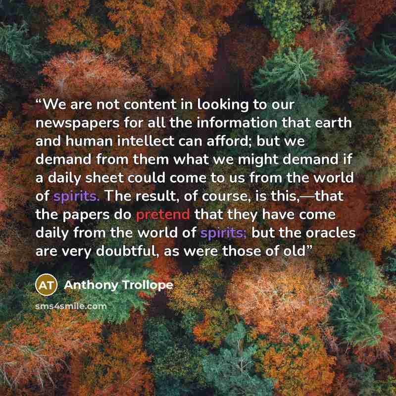 “We are not content in looking to our newspapers for all the information that earth and human intellect can afford; but we demand from them what we might demand if a daily sheet could come to us from the world of spirits. The result, of course, is this,—that the papers do pretend that they have…” quote by Anthony Trollope
