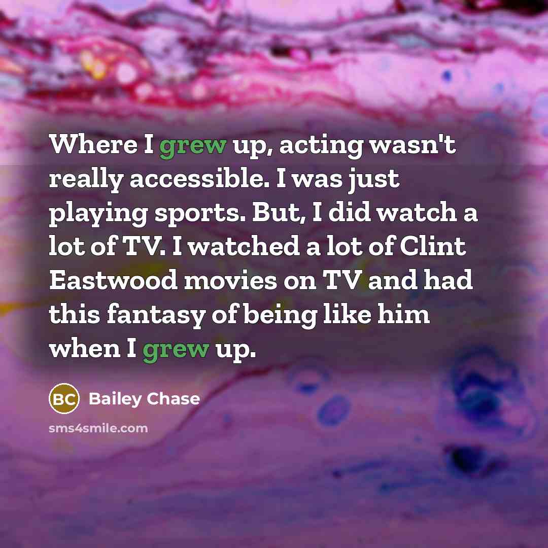 “Where I grew up, acting wasn't really accessible. I was just playing sports. But, I did watch a lot of TV. I watched a lot of Clint Eastwood movies on TV and had this fantasy of being like him when I grew up.” quote by Bailey Chase