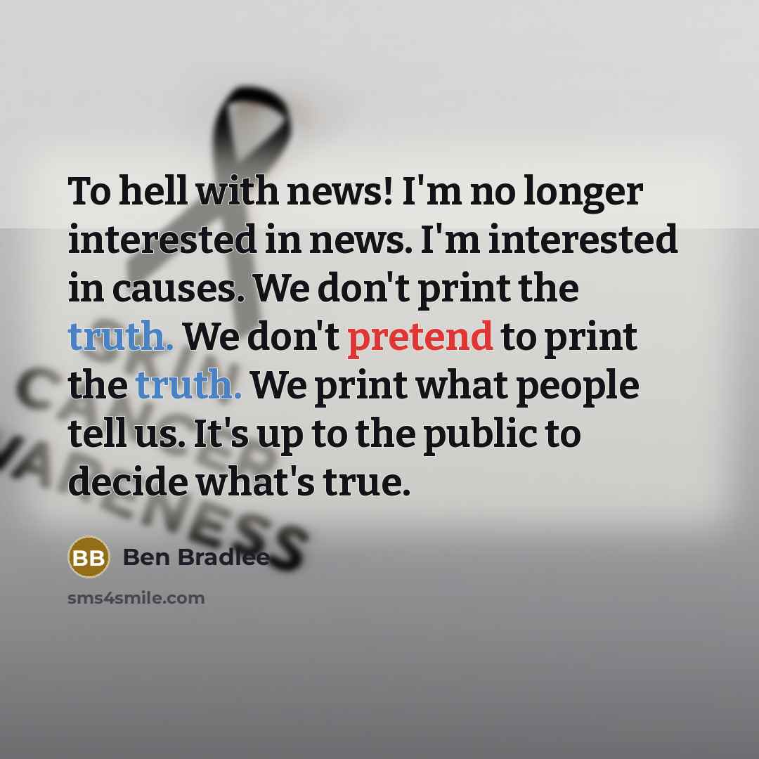 “To hell with news! I'm no longer interested in news. I'm interested in causes. We don't print the truth. We don't pretend to print the truth. We print what people tell us. It's up to the public to decide what's true.” quote by Ben Bradlee