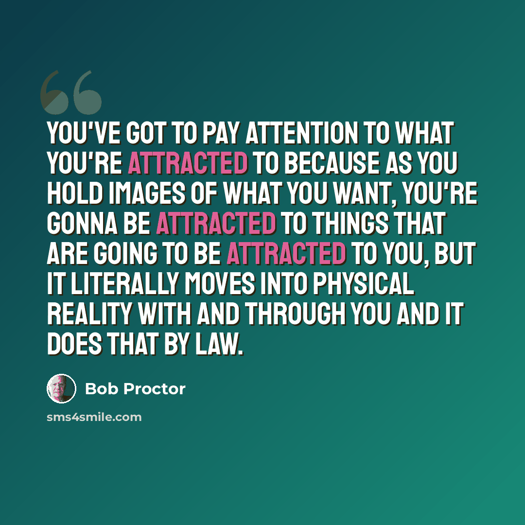 “You've got to pay attention to what you're attracted to because as you hold images of what you want, you're gonna be attracted to things that are going to be attracted to you, but it literally moves into physical reality with and through you and it does that by law.” quote by Bob Proctor