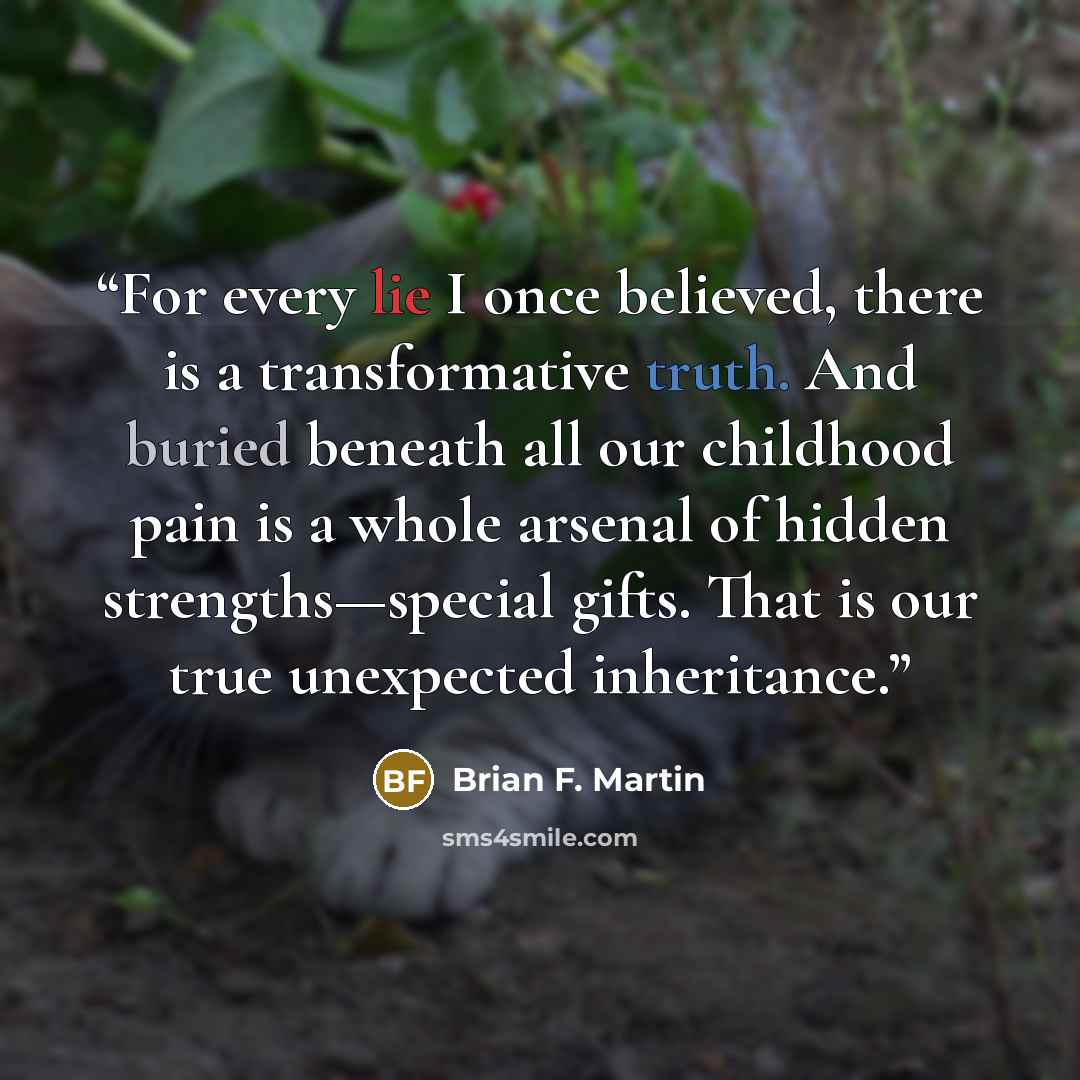 “For every lie I once believed, there is a transformative truth. And buried beneath all our childhood pain is a whole arsenal of hidden strengths—special gifts. That is our true unexpected inheritance.” quote by Brian F. Martin