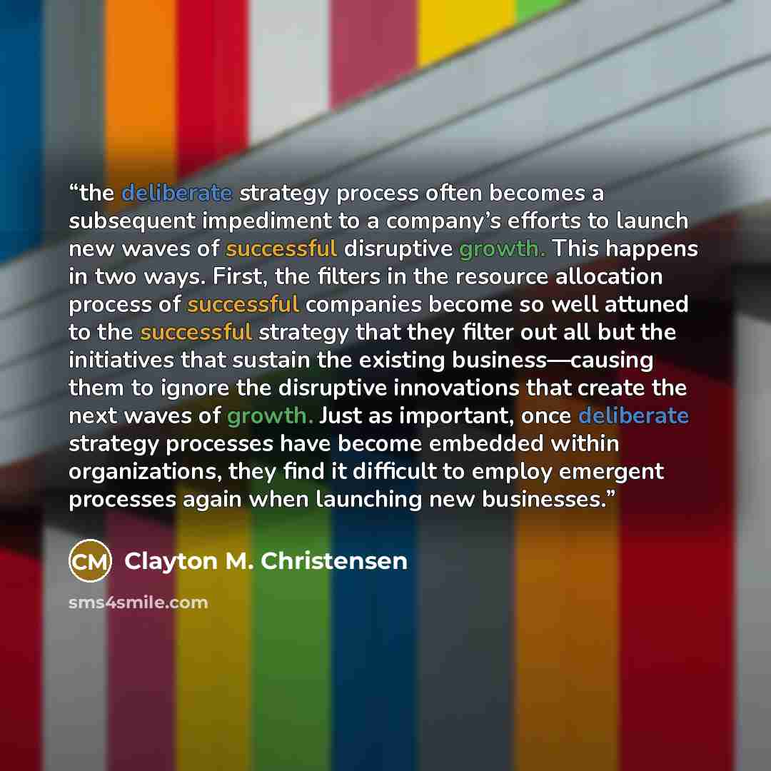 “the deliberate strategy process often becomes a subsequent impediment to a company’s efforts to launch new waves of successful disruptive growth. This happens in two ways. First, the filters in the resource allocation process of successful companies become so well attuned to the successful…” quote by Clayton M. Christensen