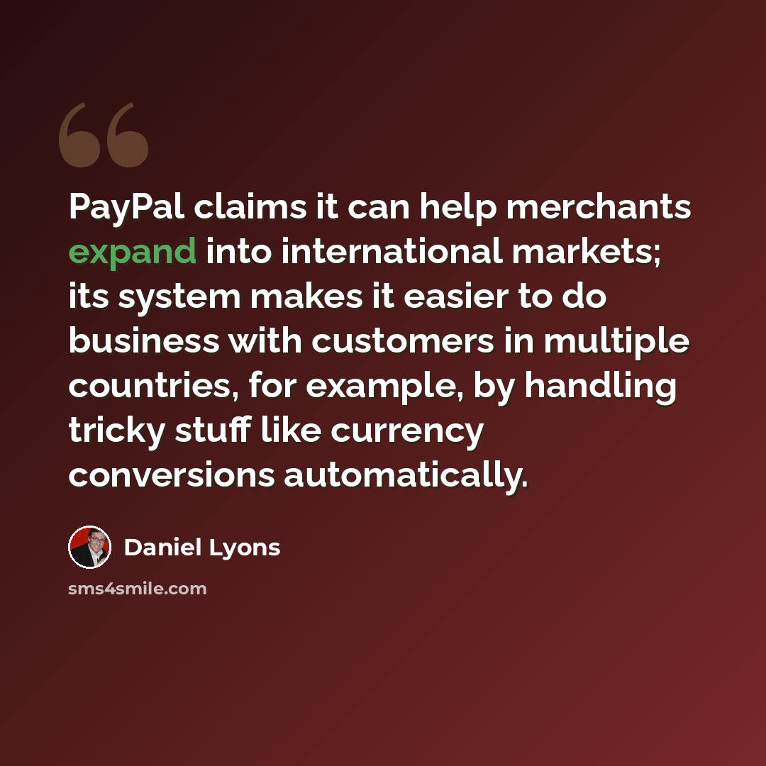 “PayPal claims it can help merchants expand into international markets; its system makes it easier to do business with customers in multiple countries, for example, by handling tricky stuff like currency conversions automatically.” quote by Daniel Lyons