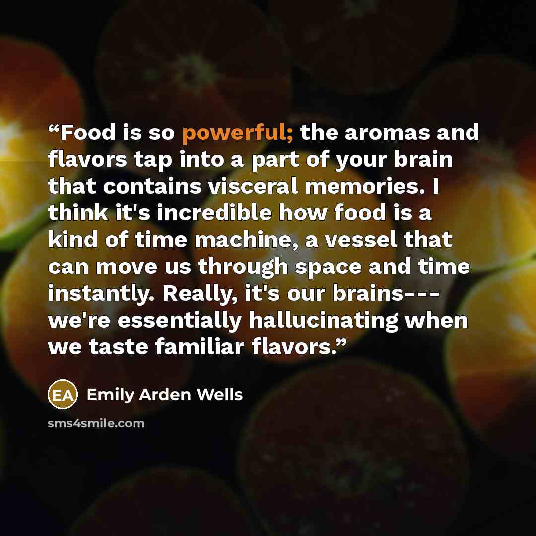 “Food is so powerful; the aromas and flavors tap into a part of your brain that contains visceral memories. I think it's incredible how food is a kind of time machine, a vessel that can move us through space and time instantly. Really, it's our brains--- we're essentially hallucinating when we…” quote by Emily Arden Wells