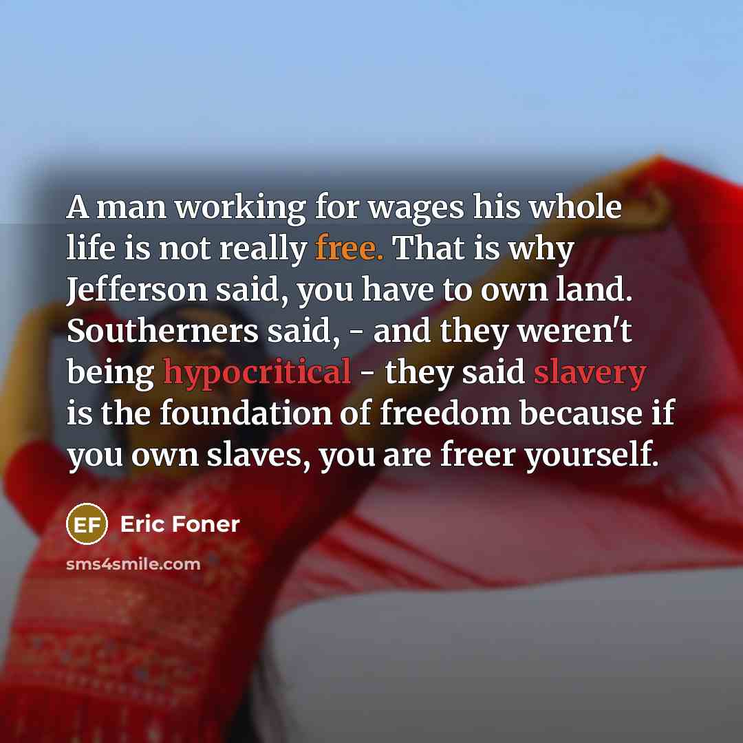 “A man working for wages his whole life is not really free. That is why Jefferson said, you have to own land. Southerners said, - and they weren't being hypocritical - they said slavery is the foundation of freedom because if you own slaves, you are freer yourself.” quote by Eric Foner