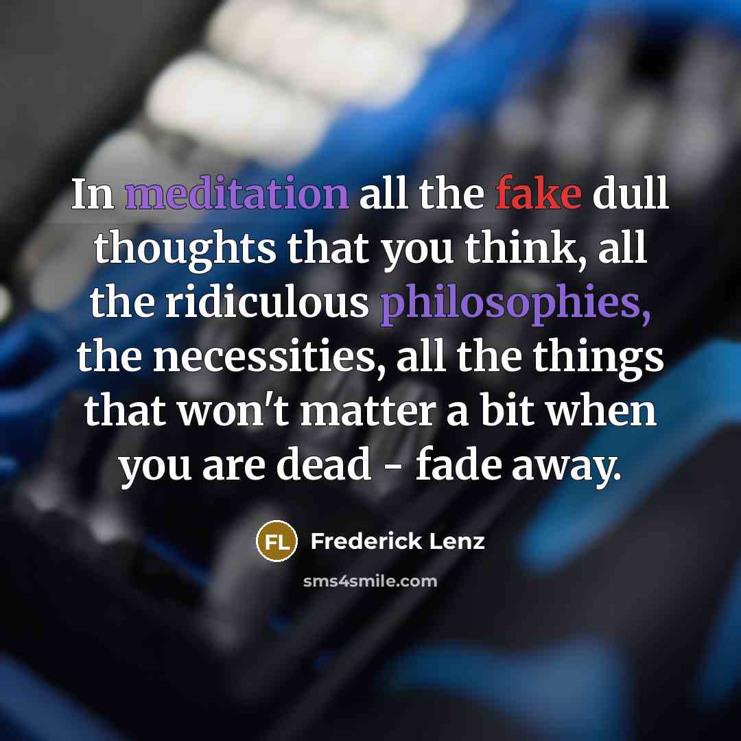 “In meditation all the fake dull thoughts that you think, all the ridiculous philosophies, the necessities, all the things that won't matter a bit when you are dead - fade away.” quote by Frederick Lenz