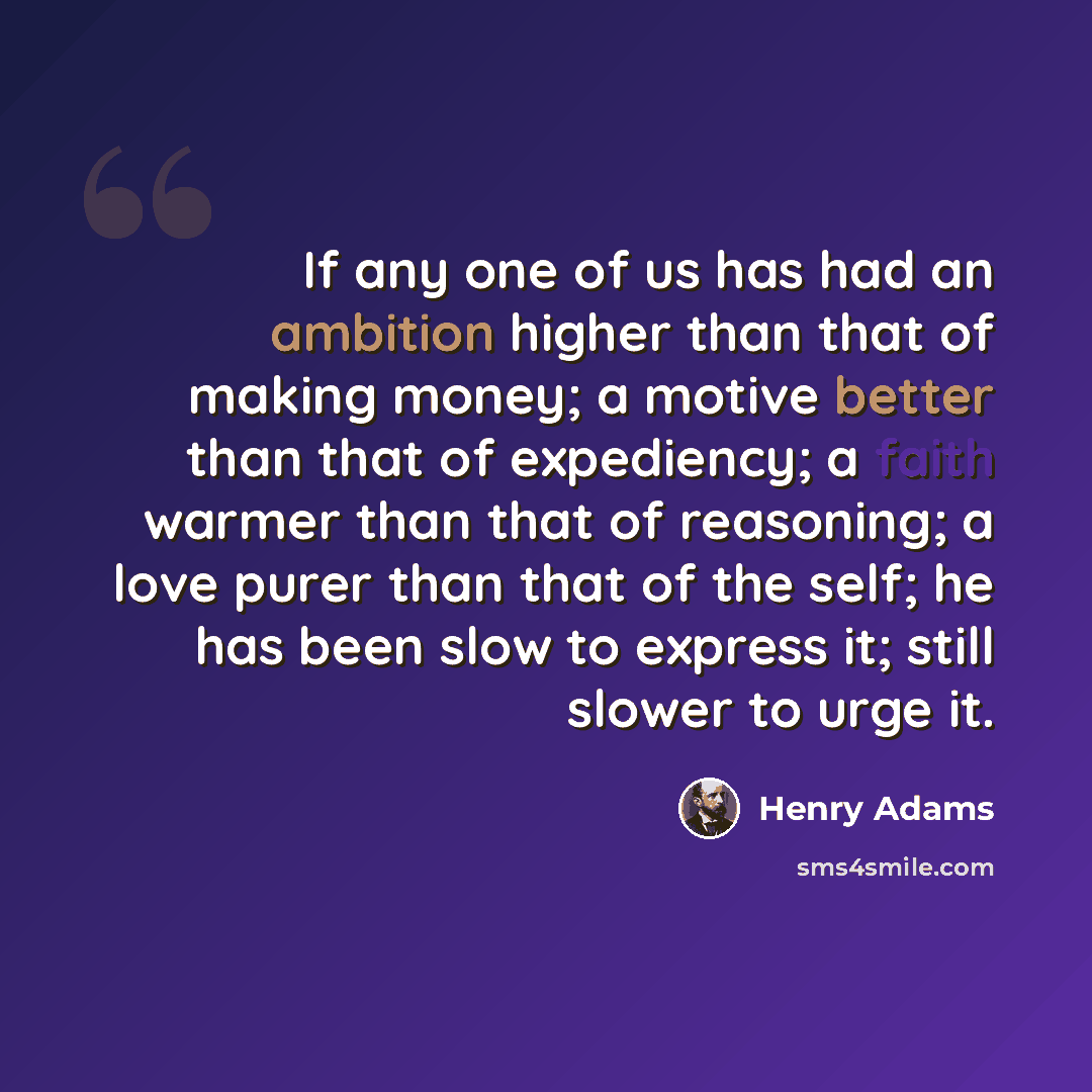 “If any one of us has had an ambition higher than that of making money; a motive better than that of expediency; a faith warmer than that of reasoning; a love purer than that of the self; he has been slow to express it; still slower to urge it.” quote by Henry Adams
