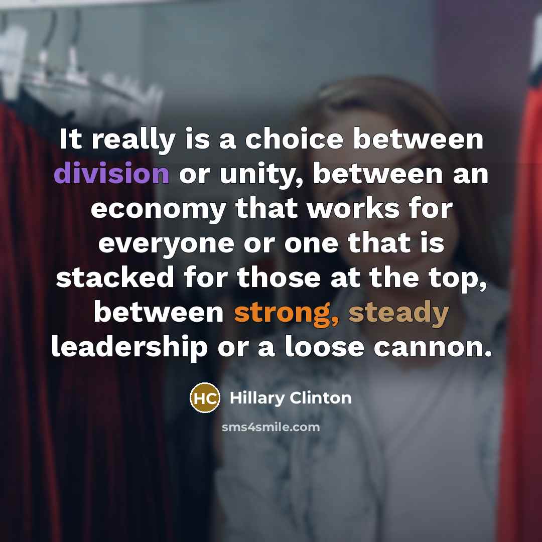“It really is a choice between division or unity, between an economy that works for everyone or one that is stacked for those at the top, between strong, steady leadership or a loose cannon.” quote by Hillary Clinton
