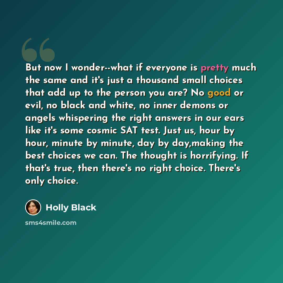 “But now I wonder--what if everyone is pretty much the same and it's just a thousand small choices that add up to the person you are? No good or evil, no black and white, no inner demons or angels whispering the right answers in our ears like it's some cosmic SAT test. Just us, hour by hour, minute…” quote by Holly Black