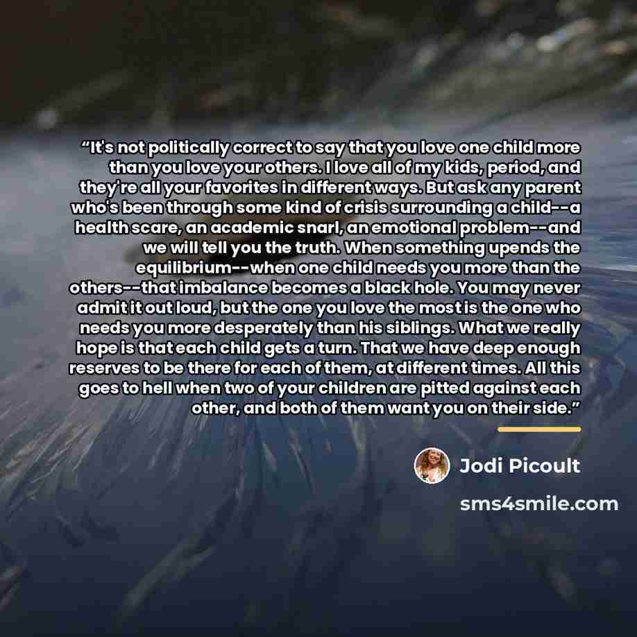 “It's not politically correct to say that you love one child more than you love your others. I love all of my kids, period, and they're all your favorites in different ways. But ask any parent who's been through some kind of crisis surrounding a child--a health scare, an academic snarl, an…” quote by Jodi Picoult