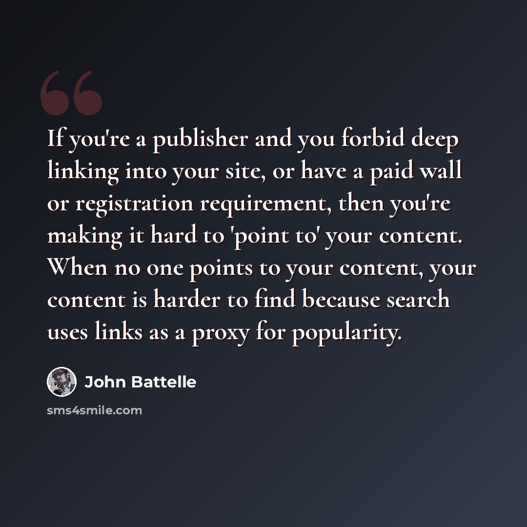 “If you're a publisher and you forbid deep linking into your site, or have a paid wall or registration requirement, then you're making it hard to 'point to' your content. When no one points to your content, your content is harder to find because search uses links as a proxy for popularity.” quote by John Battelle
