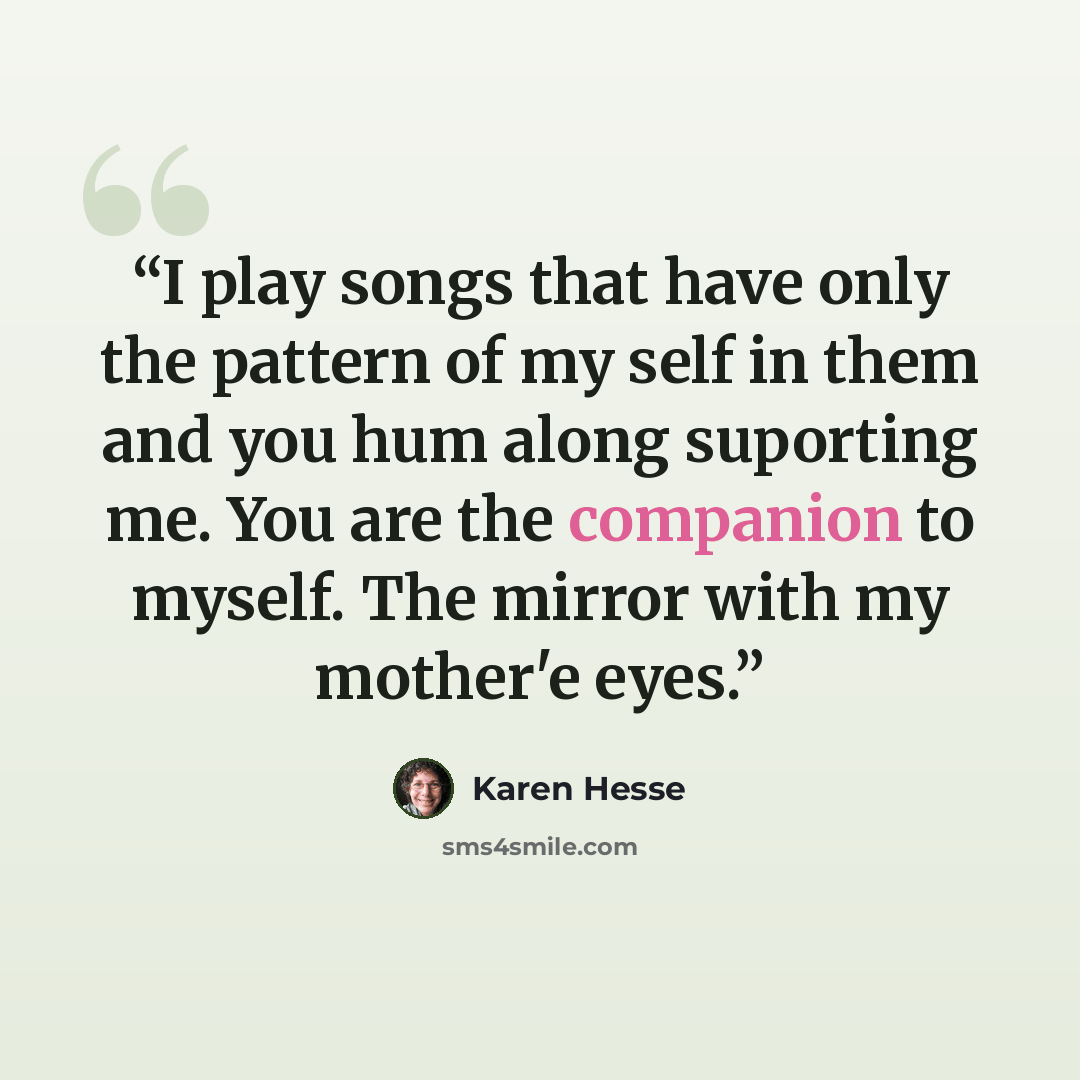 “I play songs that have only the pattern of my self in them and you hum along suporting me. You are the companion to myself. The mirror with my mother'e eyes.” quote by Karen Hesse