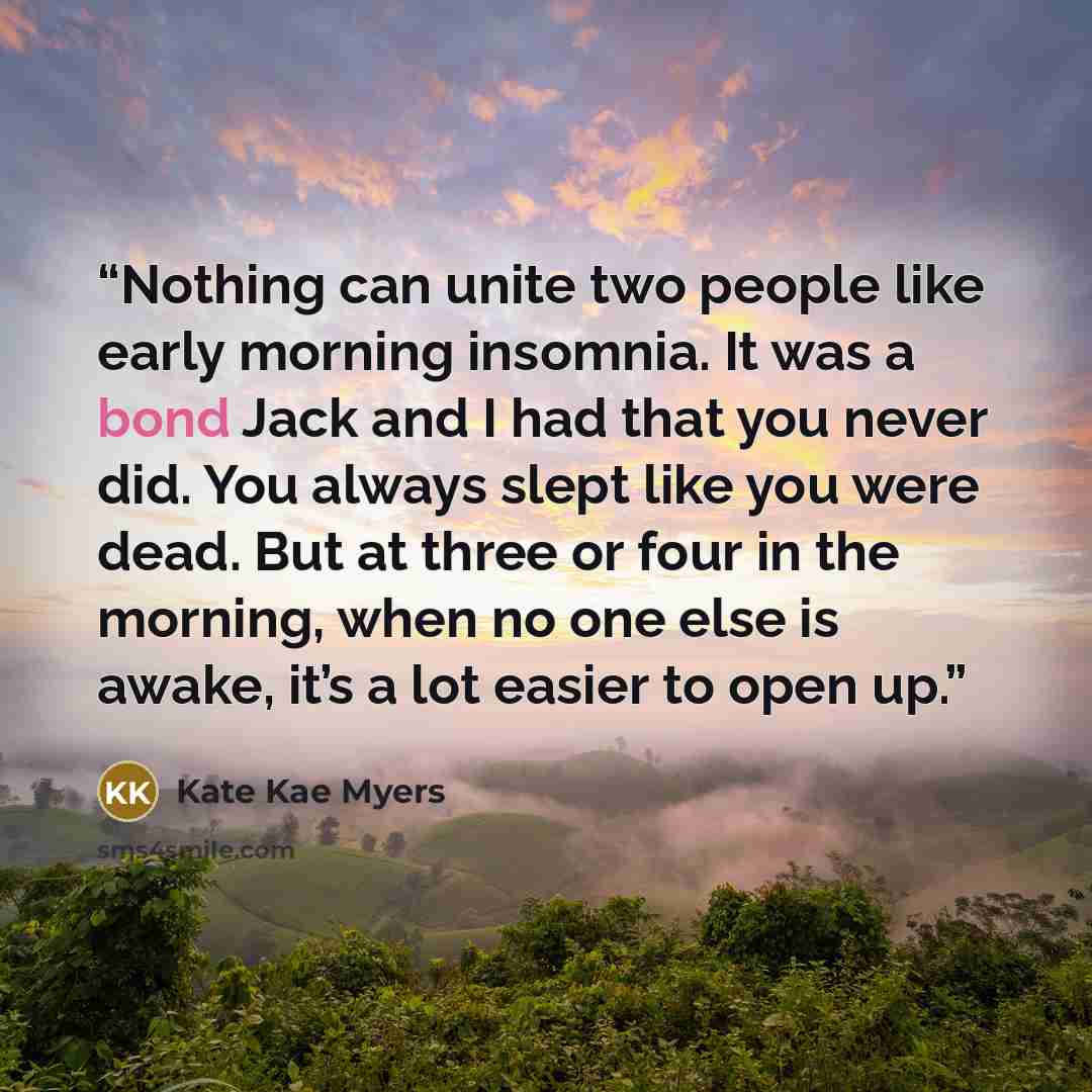 “Nothing can unite two people like early morning insomnia. It was a bond Jack and I had that you never did. You always slept like you were dead. But at three or four in the morning, when no one else is awake, it’s a lot easier to open up.” quote by Kate Kae Myers